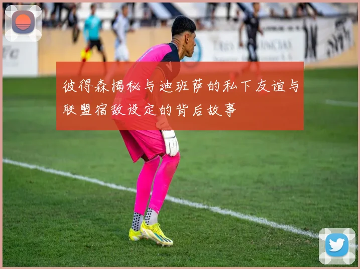 彼得森揭秘与迪班萨的私下友谊与联盟宿敌设定的背后故事