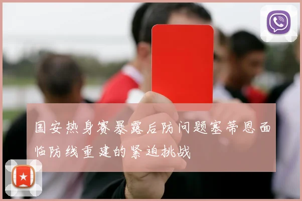 国安热身赛暴露后防问题塞蒂恩面临防线重建的紧迫挑战
