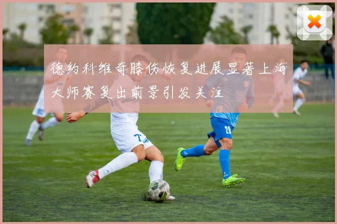 德约科维奇膝伤恢复进展显著上海大师赛复出前景引发关注